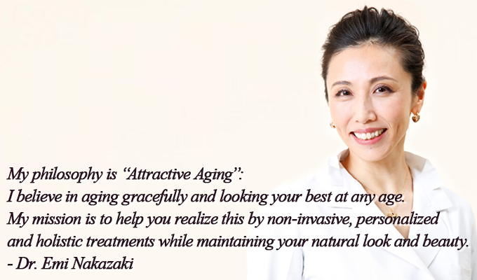 My philosophy is “Attractive Aging”: I believe in aging gracefully and looking your best at any age. My mission is to help you realize this by non-invasive, personalized and holistic treatments while maintaining your natural look and beauty.- Dr. Emi Nakazaki
